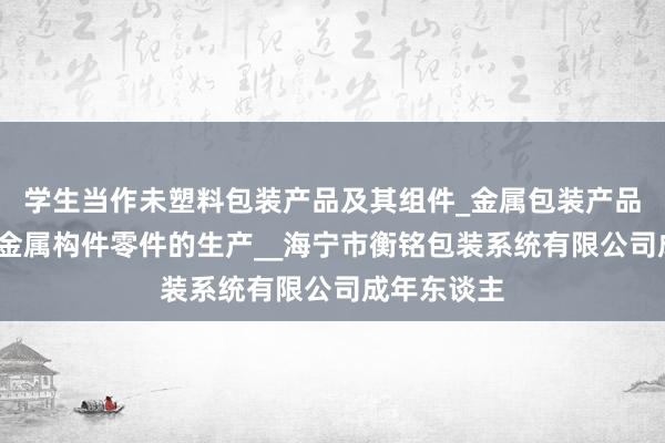 学生当作未塑料包装产品及其组件_金属包装产品及其组件_金属构件零件的生产__海宁市衡铭包装系统有限公司成年东谈主
