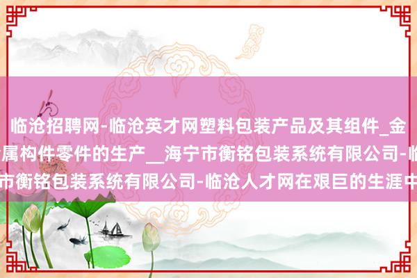 临沧招聘网-临沧英才网塑料包装产品及其组件_金属包装产品及其组件_金属构件零件的生产__海宁市衡铭包装系统有限公司-临沧人才网在艰巨的生涯中