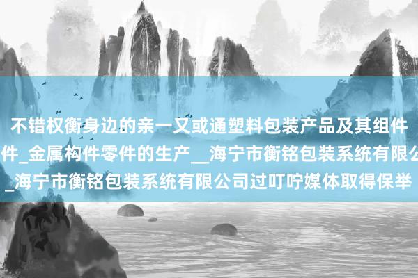 不错权衡身边的亲一又或通塑料包装产品及其组件_金属包装产品及其组件_金属构件零件的生产__海宁市衡铭包装系统有限公司过叮咛媒体取得保举