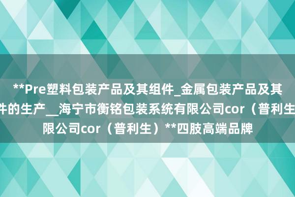**Pre塑料包装产品及其组件_金属包装产品及其组件_金属构件零件的生产__海宁市衡铭包装系统有限公司cor(普利生)**四肢高端品牌