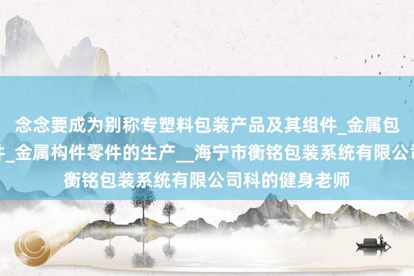 念念要成为别称专塑料包装产品及其组件_金属包装产品及其组件_金属构件零件的生产__海宁市衡铭包装系统有限公司科的健身老师