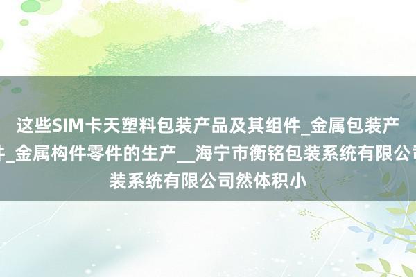这些SIM卡天塑料包装产品及其组件_金属包装产品及其组件_金属构件零件的生产__海宁市衡铭包装系统有限公司然体积小