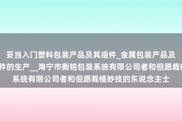 妥当入门塑料包装产品及其组件_金属包装产品及其组件_金属构件零件的生产__海宁市衡铭包装系统有限公司者和但愿栽植妙技的东说念主士